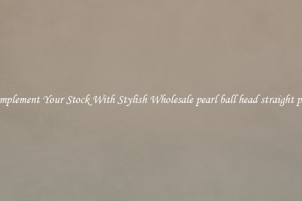 Complement Your Stock With Stylish Wholesale pearl ball head straight pins