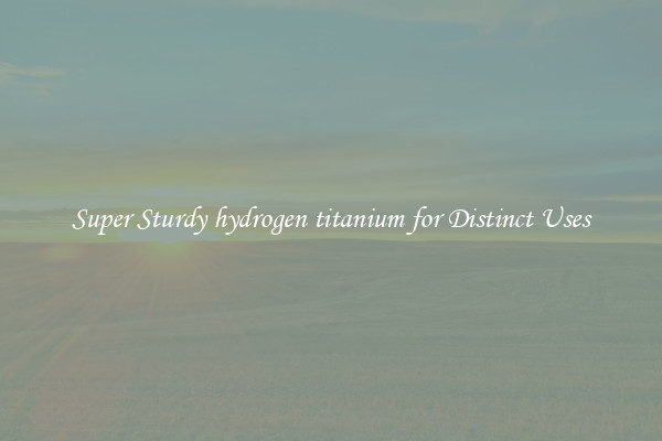Super Sturdy hydrogen titanium for Distinct Uses