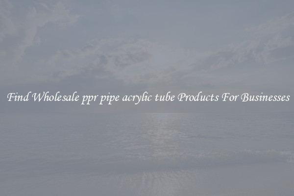 Find Wholesale ppr pipe acrylic tube Products For Businesses