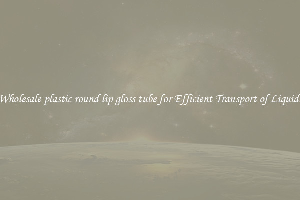 Wholesale plastic round lip gloss tube for Efficient Transport of Liquids